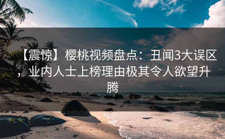 【震惊】樱桃视频盘点：丑闻3大误区，业内人士上榜理由极其令人欲望升腾