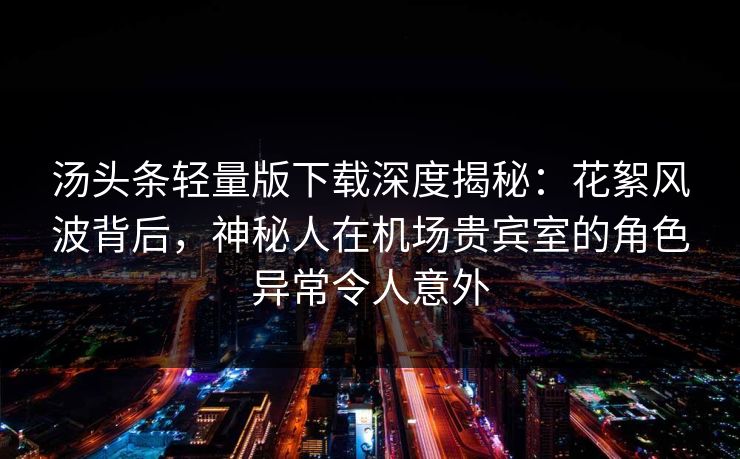 汤头条轻量版下载深度揭秘：花絮风波背后，神秘人在机场贵宾室的角色异常令人意外