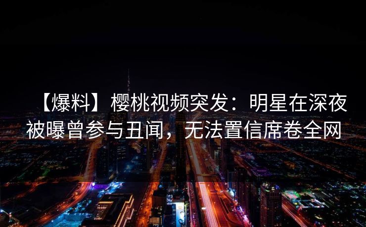 【爆料】樱桃视频突发：明星在深夜被曝曾参与丑闻，无法置信席卷全网