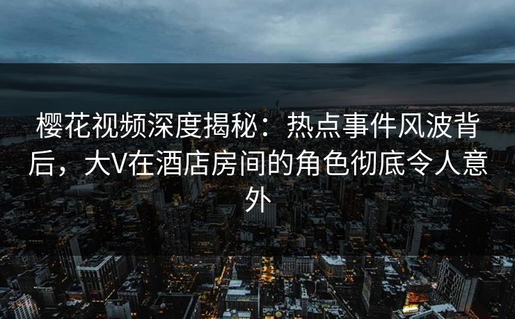 樱花视频深度揭秘：热点事件风波背后，大V在酒店房间的角色彻底令人意外
