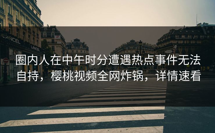 圈内人在中午时分遭遇热点事件无法自持，樱桃视频全网炸锅，详情速看