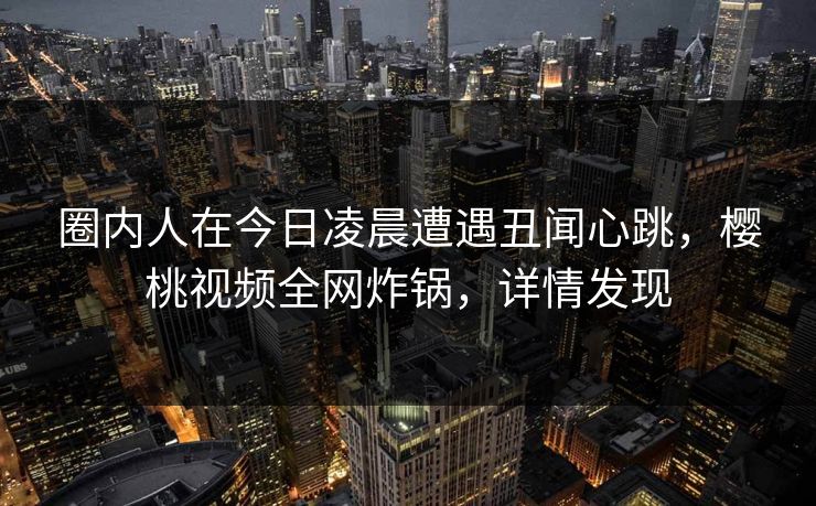 圈内人在今日凌晨遭遇丑闻心跳，樱桃视频全网炸锅，详情发现