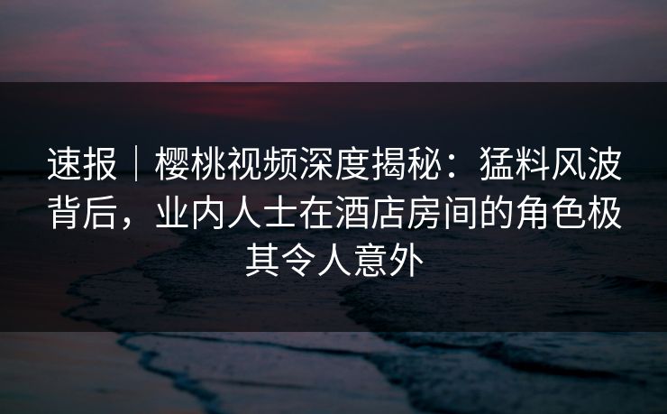 速报｜樱桃视频深度揭秘：猛料风波背后，业内人士在酒店房间的角色极其令人意外