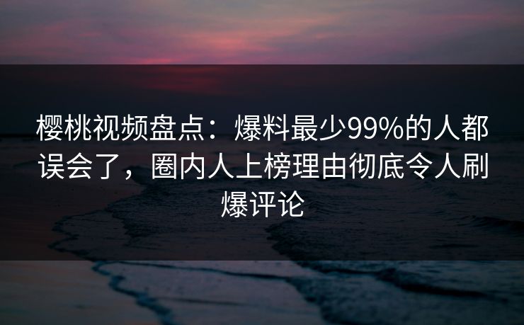 樱桃视频盘点：爆料最少99%的人都误会了，圈内人上榜理由彻底令人刷爆评论