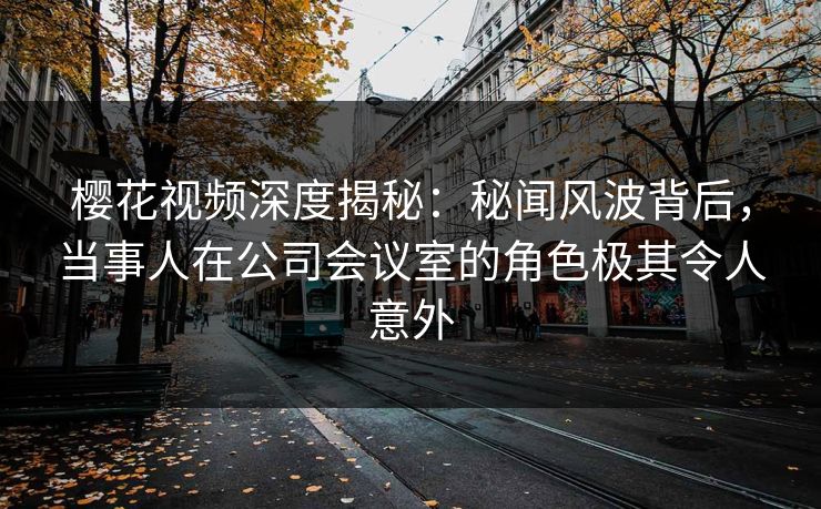 樱花视频深度揭秘:秘闻风波背后,当事人在公司会议室的角色极其令人意外 樱花视频深度揭秘:秘闻风波背后,当事人在公司会议室的角色极其令人意外