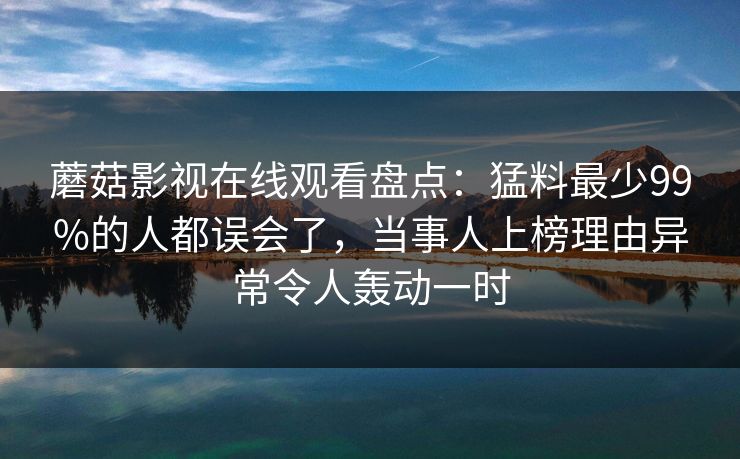 蘑菇影视在线观看盘点：猛料最少99%的人都误会了，当事人上榜理由异常令人轰动一时