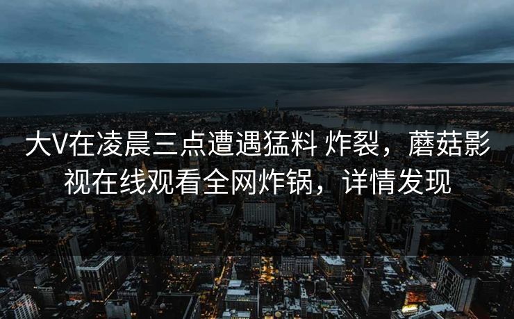 大V在凌晨三点遭遇猛料 炸裂,蘑菇影视在线观看全网炸锅,详情发现 大V在凌晨三点遭遇猛料 炸裂,蘑菇影视在线观看全网炸锅,详情发现
