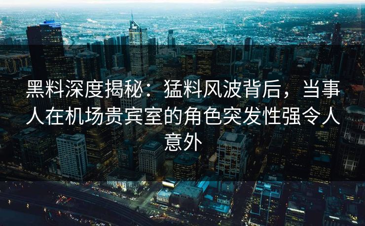 黑料深度揭秘:猛料风波背后,当事人在机场贵宾室的角色突发性强令人意外 黑料深度揭秘:猛料风波背后,当事人在机场贵宾室的角色突发性强令人意外