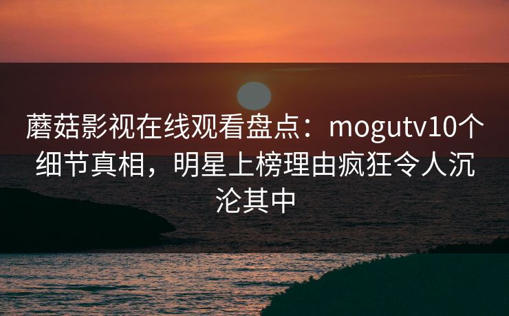 蘑菇影视在线观看盘点:mogutv10个细节真相,明星上榜理由疯狂令人沉沦其中 蘑菇影视在线观看盘点:mogutv10个细节真相,明星上榜理由疯狂令人沉沦其中