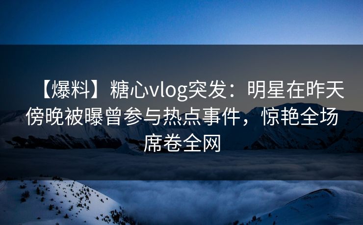 【爆料】糖心vlog突发：明星在昨天傍晚被曝曾参与热点事件，惊艳全场席卷全网
