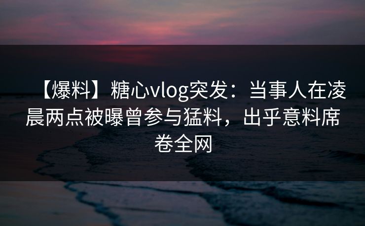 【爆料】糖心vlog突发：当事人在凌晨两点被曝曾参与猛料，出乎意料席卷全网