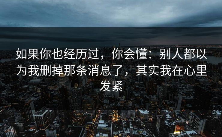 如果你也经历过，你会懂：别人都以为我删掉那条消息了，其实我在心里发紧