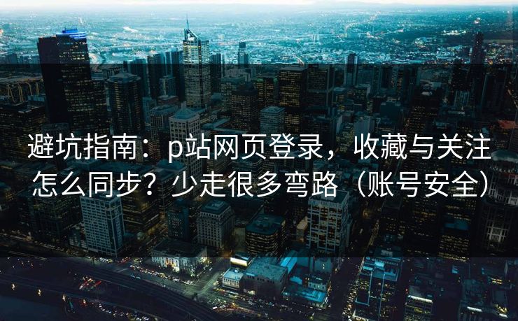 避坑指南：p站网页登录，收藏与关注怎么同步？少走很多弯路（账号安全）