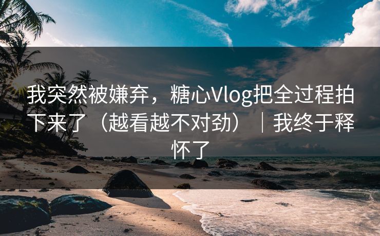我突然被嫌弃，糖心Vlog把全过程拍下来了（越看越不对劲）｜我终于释怀了