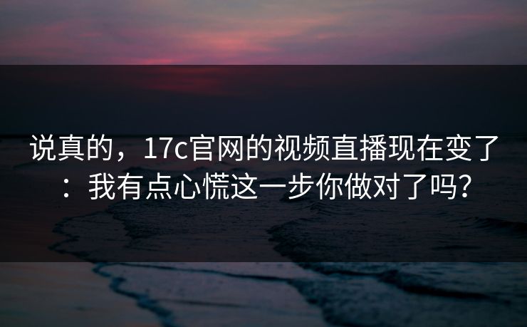 说真的，17c官网的视频直播现在变了：我有点心慌这一步你做对了吗？