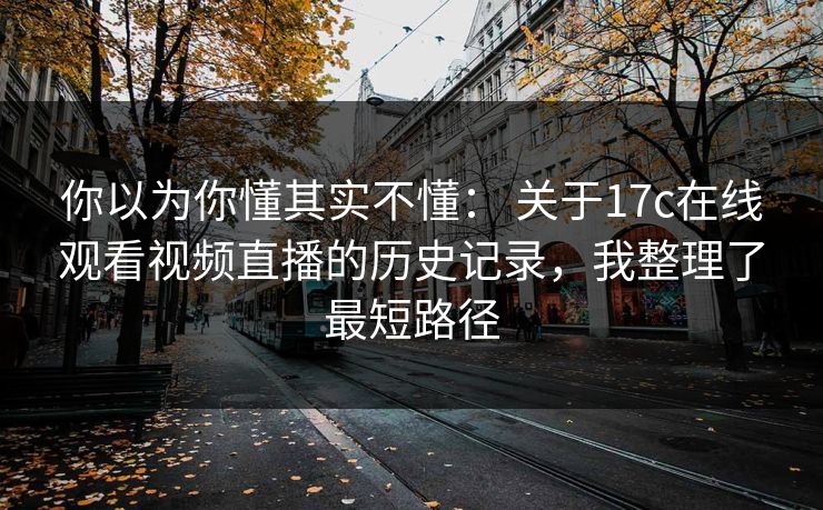 你以为你懂其实不懂： 关于17c在线观看视频直播的历史记录，我整理了最短路径
