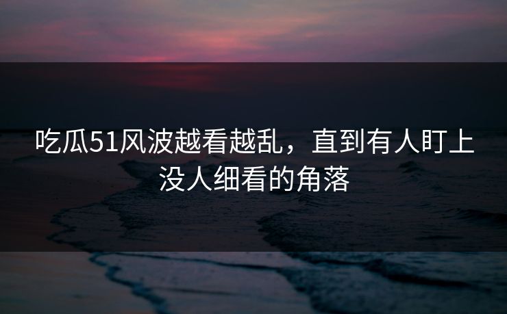 吃瓜51风波越看越乱，直到有人盯上没人细看的角落