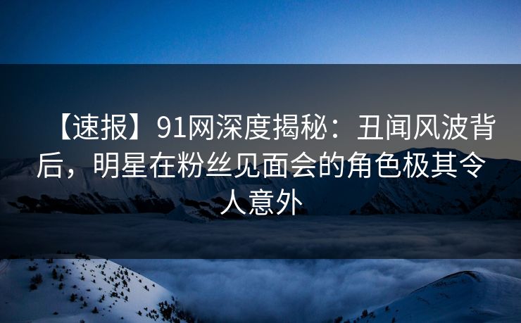 【速报】91网深度揭秘：丑闻风波背后，明星在粉丝见面会的角色极其令人意外